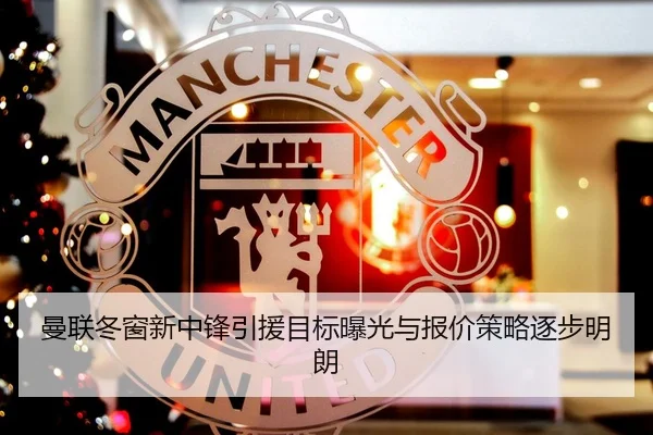 曼联冬窗新中锋引援目标曝光与报价策略逐步明朗