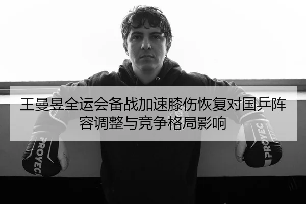 王曼昱全运会备战加速膝伤恢复对国乒阵容调整与竞争格局影响